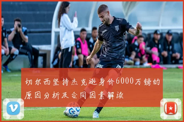 切尔西坚持杰克逊身价6000万镑的原因分析及合同因素解读