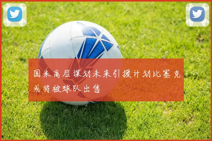 国米高层谋划未来引援计划比塞克或将被球队出售