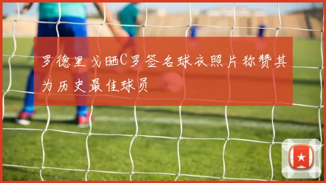 罗德里戈晒C罗签名球衣照片称赞其为历史最佳球员
