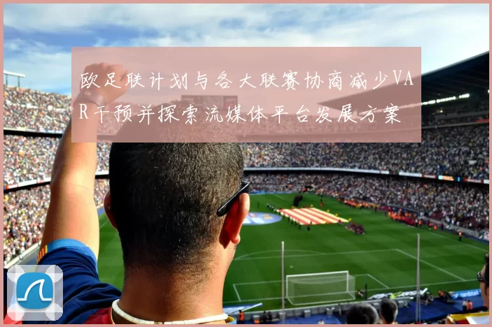 欧足联计划与各大联赛协商减少VAR干预并探索流媒体平台发展方案