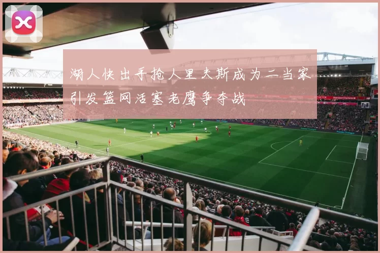 湖人快出手抢人里夫斯成为二当家引发篮网活塞老鹰争夺战