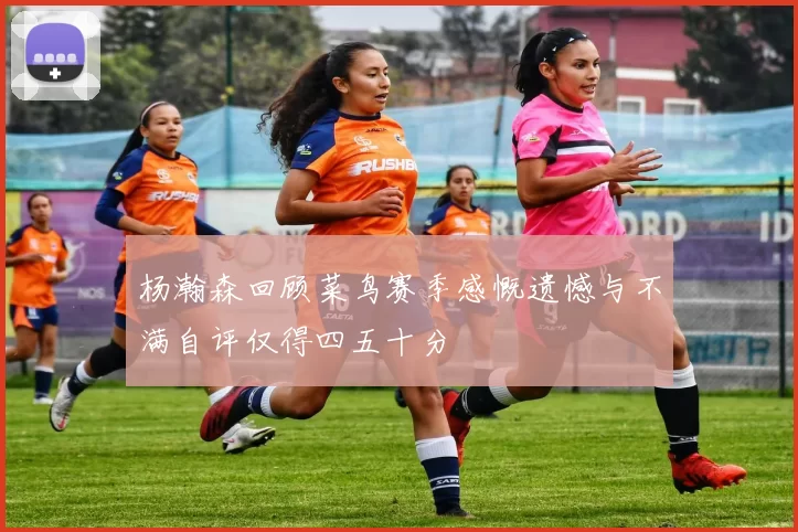 杨瀚森回顾菜鸟赛季感慨遗憾与不满自评仅得四五十分
