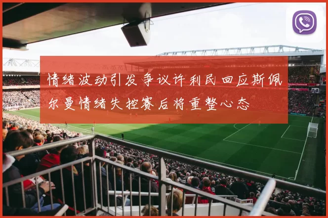情绪波动引发争议许利民回应斯佩尔曼情绪失控赛后将重整心态