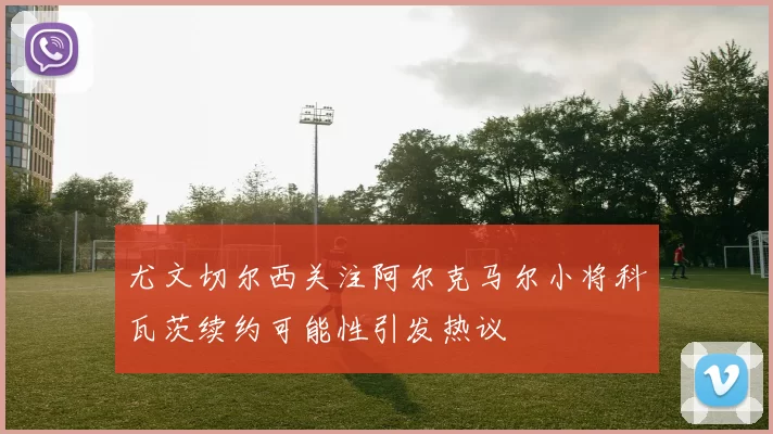 尤文切尔西关注阿尔克马尔小将科瓦茨续约可能性引发热议