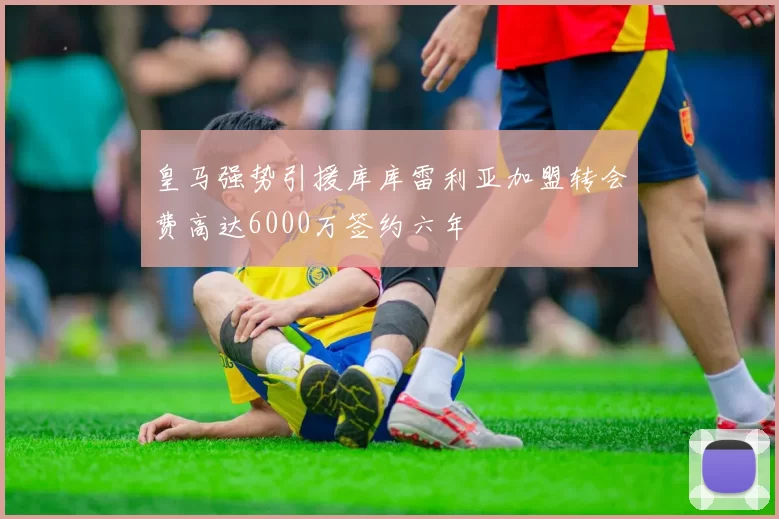皇马强势引援库库雷利亚加盟转会费高达6000万签约六年