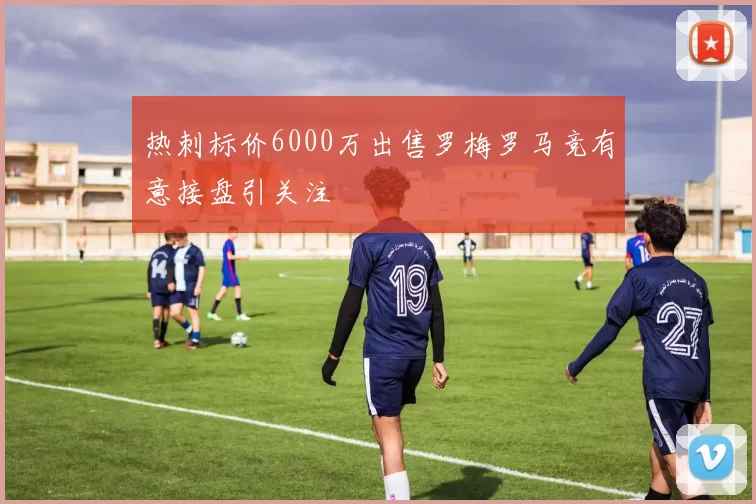 热刺标价6000万出售罗梅罗马竞有意接盘引关注