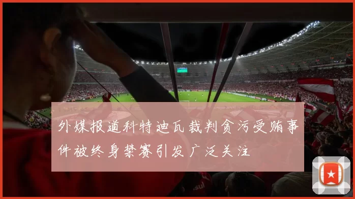 外媒报道科特迪瓦裁判贪污受贿事件被终身禁赛引发广泛关注