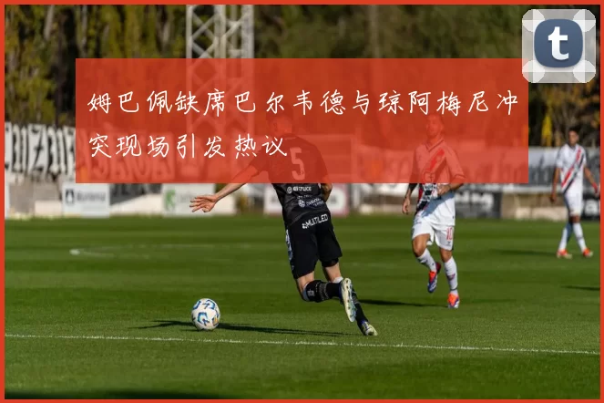 姆巴佩缺席巴尔韦德与琼阿梅尼冲突现场引发热议