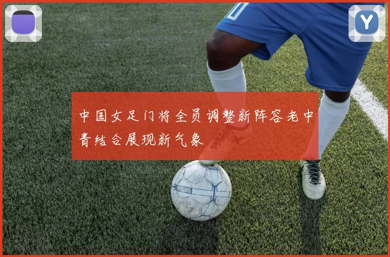 中国女足门将全员调整新阵容老中青结合展现新气象