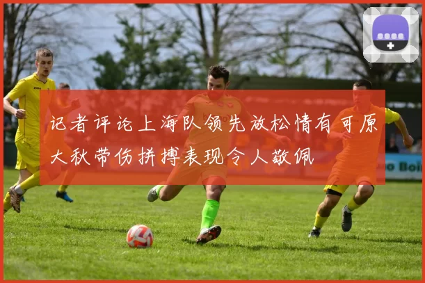 记者评论上海队领先放松情有可原大秋带伤拼搏表现令人敬佩
