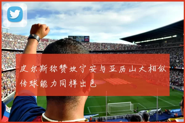 皮尔斯称赞坎宁安与亚历山大相似传球能力同样出色